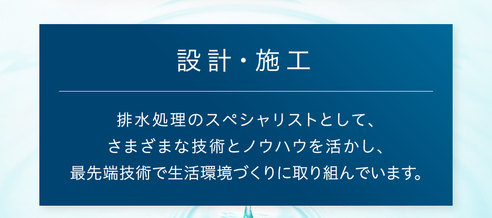 設計・施工 排水処理のスペシャリストとして、さまざまな技術とノウハウを活かし、最先端技術で生活環境づくりに取り組んでいます。