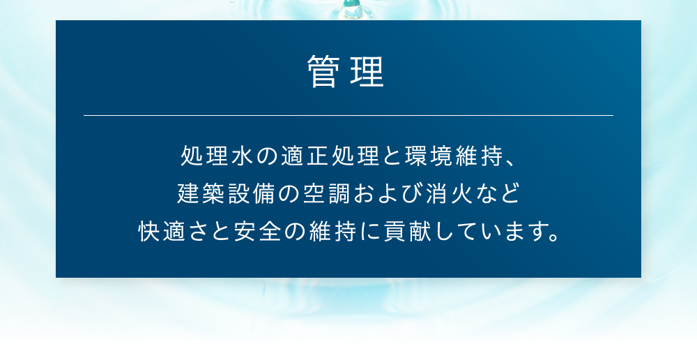 管理 処理水の適正処理と環境維持、建築設備の空調および消火など快適さと安全の維持に貢献しています。
