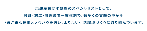 東建産業株式会社は水処理のスペシャリストとして、設計・施工・管理まで一貫体制で、数多くの実績の中からさまざまな技術とノウハウを培い、よりよい生活環境づくりに取り組んでいます。