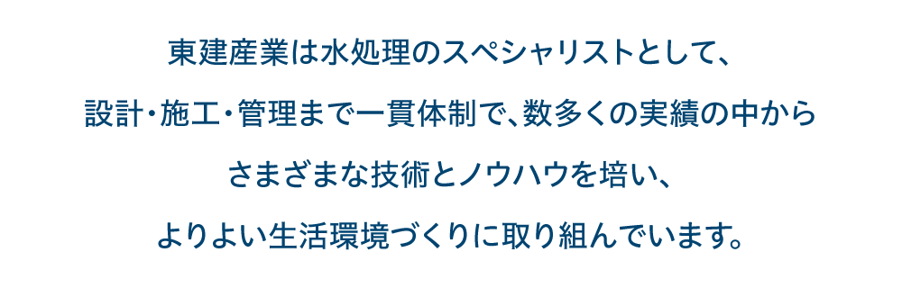 東建産業株式会社は水処理のスペシャリストとして、設計・施工・管理まで一貫体制で、数多くの実績の中からさまざまな技術とノウハウを培い、よりよい生活環境づくりに取り組んでいます。